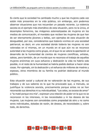 LA COEDUCACIÓN, una propuesta contra la violencia sexista y la violencia escolar   11


Es cierto que la sociedad ha cambiado mucho y que las mujeres cada vez
están más presentes en la vida pública, sin embargo, aún podemos
observar situaciones que nos recuerdan un pasado reciente. La violencia
sexista es el ejemplo más dramático de esta situación, pero no la única, el
desempleo femenino, las imágenes estereotipadas de mujeres en los
medios de comunicación, el mandato que reciben las mujeres de que han
de ser eternamente jóvenes y bellas, son ejemplos de esta situación de
desigualdad, por eso, consideramos que todavía vivimos en una sociedad
patriarcal, es decir, en una sociedad donde todavía las mujeres no son
valoradas en sí mismas, en un mundo en el que aún no se reconoce
autoridad a las mujeres como grupo, en el que no se valora la aportación al
desarrollo de la humanidad de cientos de mujeres científicas, artistas,
sabias, pero también, de un mundo que no reconoce el trabajo de aquellas
mujeres anónimas sin cuyo esfuerzo y dedicación la vida no habría sido
posible, ni el resto de la humanidad se habría podido dedicar a hacer otras
cosas. Por ejemplo, sin la dedicación y el esfuerzo de millones de madres y
esposas, otros miembros de su familia no podrían dedicarse al mundo
público.


Esta situación social y cultural de no valoración de las mujeres, de sus
trabajos y de sus saberes es la que ha provocado que, a menudo, se
justifique la violencia sexista, precisamente porque antes no se han
reconocido sus derechos ni su individualidad. "Los celos, es exceso de amor"
o "la maté porque era mía", expresan una relación de poder en la que no se
reconocen ni los intereses, ni las necesidades y ni los deseos de las
mujeres. Las mujeres son concebidas como propiedad de otro y no como
seres individuales, dotadas de razón, de deseos, de necesidades y, sobre
todo, de derechos.
 