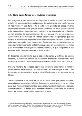 12              LA COEDUCACIÓN, una propuesta contra la violencia sexista y la violencia escolar




1.1. Cómo aprendemos a ser mujeres y hombres


Las mujeres y los hombres no llegamos a serlo leyendo un libro o
asistiendo a un curso sino en el proceso de socialización que comienza con
el nacimiento y que dura toda la vida. Este periodo es especialmente
importante en la infancia, porque en ese momento las niñas y los niños son
más vulnerables y aprenden todo y de todos, de la escuela, de la familia,
de los medios de comunicación, de los juegos, de las canciones...
Aprendemos a ser mujeres y hombres observando a las personas que nos
rodean e imitándoles, especialmente imitamos qué hace cada quien y las
relaciones de poder que mantienen. Decíamos que la socialización es
especialmente importante en la infancia, porque en ese momento las niñas
y los niños están construyéndose como personas, lo que se aprende a esa
edad es difícil desaprenderlo en la edad adulta.


Si decíamos anteriormente que la sociedad propicia y justifica, de alguna
manera, la violencia sexista al establecer diferentes valoraciones para
mujeres y hombres, podemos afirmar que esto en sí mismo es violencia.


De esta manera, la sociedad ejerce esa violencia encasillando a niños y
niñas en unos estereotipos,1 en unos moldes, en unas etiquetas que                         de-
forman tanto a unas como a otros y les dificulta que crezcan como seres
libres.


Tradicionalmente a las niñas se las ha educado para que fueran sumisas,
dependientes, generosas, frágiles físicamente, seductoras.... y a los niños
para que fueran independientes, poderosos, fuertes físicamente, activos,
autosuficientes... Y todos estos comportamientos aprendidos se asumen
como naturales y característicos de unas y otros.




1 Los estereotipos son una imagen simplificada y falsa sobre las características personales
de los otros, por ejemplo, «todos los negros son tontos», «las mujeres son más débiles que
los hombres», «los catalanes son unos peseteros», «los andaluces son vagos».
 