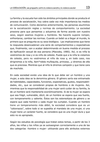 LA COEDUCACIÓN, una propuesta contra la violencia sexista y la violencia escolar   13


La familia y la escuela han sido los ámbitos principales donde se producía el
proceso de socialización, hoy cobra cada vez más importancia los medios
de comunicación. Como decíamos anteriormente, las personas asumimos
en la socialización reglas y normas de comportamiento. La sociedad
presiona para que pensemos y actuemos de forma acorde con nuestro
sexo, según seamos mujeres u hombres. No hacerlo supone romper,
enfrentarse, cambiar las normas. Cuando un bebé va a llegar al mundo, lo
primero que se pregunta es su sexo biológico. Las implicaciones que tiene
la respuesta desencadenan una serie de comportamientos y expectativas
que, finalmente, van a acabar determinando en buena medida el proceso
de tipificación sexual de esa persona (Maccoby, 1980). Así, si es niña la
vestiremos de rosa y si es niño de celeste. Puede que a la niña la vistamos
de celeste, pero no vestiremos al niño de rosa y, en todo caso, nos
dirigiremos a la niña, llam*ndola muñequita, princesa...y diremos de ella
que es preciosa. Mientras que al niño le diremos campeón y que tiene cara
de machote.


En cada sociedad existe una idea de lo que debe ser un hombre y una
mujer, a esta idea se la denomina género. El género sería ese entramado
de habilidades, capacidades, funciones, expectativas, gustos, responsabili-
dades, etc., que se consideran propias de hombres o de mujeres. Así,
mientras que la responsabilidad de una mujer será cuidar de su familia, la
de un hombre será mantenerla económicamente. Si de la mujer se espera
que sea frágil, vulnerable, dócil; de un hombre se espera que sea fuerte,
con temperamento y valiente. Éstos son los estereotipos de género y se
espera que cada hombre y cada mujer los cumplan. Cuando un hombre
tiene un temperamento más débil, la sociedad considera que es un
"calzonazos", sobre todo si se supedita al mandato de una mujer, si una
mujer tiene un carácter fuerte, se considera que es una mujer dura y que
esto no es apropiado.


Según los estudios de psicología que tratan estos temas, a partir de los 3
años, las niñas y los niños ya se autoasignan correctamente a una de las
dos categorías -hombre o mujer- utilizando para ello atributos externos
 