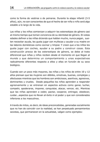 14           LA COEDUCACIÓN, una propuesta contra la violencia sexista y la violencia escolar




como la forma de vestirse o de peinarse. Durante la etapa infantil (3-5
años), aún, no son conscientes de que el hecho de ser niña o niño será algo
estable a lo largo de la vida.


Las niñas y los niños comienzan a adquirir los estereotipos de género casi
al mismo tiempo que toman conciencia de su identidad de género. En estas
edades definen a las niñas diciendo que hablan mucho, nunca pegan, sue-
len necesitar ayuda, les gusta jugar con muñecas y ayudar a su madre en
las labores domésticas como cocinar y limpiar. Y creen que a los niños les
gusta jugar con coches, ayudar a su padre y construir cosas. Esta
construcción precoz de los estereotipos de género, se debe al trato
diferencial que niñas y niños reciben desde el momento en que llegan al
mundo y que determina un comportamiento y unas expectativas
radicalmente diferentes respecto a ellos y ellas en función de su sexo
biológico.


Cuando son un poco más mayores, las niñas y los niños de entre 10 y 12
años piensan que las mujeres son débiles, emotivas, buenas, complejas y
afectuosas mientras que los hombres son ambiciosos, asertivos, agresivos,
dominantes y crueles. Desde pequeños los niños aprenden a responder
agresivamente y se entrenan en aspectos activos como ganar, luchar,
competir, apoderarse, imponer, conquistar, atacar, vencer, etc. Mientras
que las niñas aprenden a ceder, pactar, cooperar, entregar, obedecer,
cuidar...aspectos que no llevan al éxito ni al poder y que son considerados
inferiores a los masculinos.


A través de mitos, es decir, de ideas preconcebidas, generadas socialmente
que no han de coincidir con la realidad, se han perpetuado pensamientos
sexistas, que permanecen en la actualidad, valgan como ejemplos:
 