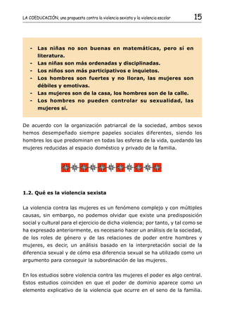 LA COEDUCACIÓN, una propuesta contra la violencia sexista y la violencia escolar   15



   -    Las niñas no son buenas en matemáticas, pero sí en
        literatura.
   -    Las niñas son más ordenadas y disciplinadas.
   -    Los niños son más participativos e inquietos.
   -    Los hombres son fuertes y no lloran, las mujeres son
        débiles y emotivas.
   -    Las mujeres son de la casa, los hombres son de la calle.
   -    Los hombres no pueden controlar su sexualidad, las
        mujeres sí.


De acuerdo con la organización patriarcal de la sociedad, ambos sexos
hemos desempeñado siempre papeles sociales diferentes, siendo los
hombres los que predominan en todas las esferas de la vida, quedando las
mujeres reducidas al espacio doméstico y privado de la familia.




1.2. Qué es la violencia sexista


La violencia contra las mujeres es un fenómeno complejo y con múltiples
causas, sin embargo, no podemos olvidar que existe una predisposición
social y cultural para el ejercicio de dicha violencia; por tanto, y tal como se
ha expresado anteriormente, es necesario hacer un análisis de la sociedad,
de los roles de género y de las relaciones de poder entre hombres y
mujeres, es decir, un análisis basado en la interpretación social de la
diferencia sexual y de cómo esa diferencia sexual se ha utilizado como un
argumento para conseguir la subordinación de las mujeres.


En los estudios sobre violencia contra las mujeres el poder es algo central.
Estos estudios coinciden en que el poder de dominio aparece como un
elemento explicativo de la violencia que ocurre en el seno de la familia.
 