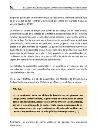 16             LA COEDUCACIÓN, una propuesta contra la violencia sexista y la violencia escolar




Sugieren que existe una dinámica que se repite en la violencia sexista, que
es el uso del poder, control y autoridad por parte del agresor hacia su
víctima (Walter, 1993)


La violencia contra la mujer por parte de su pareja no es algo nuevo,
siempre ha estado ahí a lo largo de la Historia, aunque situada en el                entorno
familiar, considerado por la sociedad como privado y, por tanto, ajeno al
ojo de la ley. Por lo que nos encontramos ante un fenómeno social muy
generalizado, sin fronteras, no exclusivo de un grupo o clase social y que
afecta a un gran número de mujeres. Lo que sí es un fenómeno nuevo es el
aumento de la sensibilidad social hacia este tipo de conductas, que han
superado la dimensión privada y han pasado a ser consideradas un
problema social. Hasta hace muy pocos años la violencia sexista no era
objeto de análisis ni se consideraba penalmente.


Se hablaba de asesinatos pasionales y en cuanto a la violencia que no
acababa en crimen, se consideraba que era algo privado que debía
resolverse en la familia.


En la Ley 13/2007, de 26 de noviembre, de Medidas de Prevención y
Protección Integral contra la Violencia de Género, se define la como:


  Art. 3.2.


  «(...) cualquier acto de violencia basada en el género que
  tenga como consecuencia, o que tenga posibilidades de tener
  como consecuencia, perjuicio o sufrimiento en la salud física,
  sexual o psicológica de la mujer, incluyendo amenazas de di-
  chos actos, coerción o privaciones arbitrarias de su libertad,
  tanto si se producen en la vida pública como privada (...)




Asimismo, se consideran como violencia de género, las siguientes
situaciones:
 