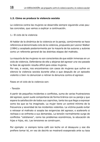 18            LA COEDUCACIÓN, una propuesta contra la violencia sexista y la violencia escolar




1.3. Cómo se produce la violencia sexista


La violencia contra las mujeres se desarrolla siempre siguiendo unas pau-
tas concretas, que vamos a explicar a continuación.


1.- El ciclo de la violencia


Al hablar de la dinámica de la violencia en la pareja, comúnmente se hace
referencia al denominado ciclo de la violencia, propuesto por Leonor Walker
(1984) y aceptado posteriormente por la mayoría de los autores y autoras
como un referente general de las distintas etapas del maltrato.


La mayoría de las mujeres no son conscientes de que están inmersas en un
ciclo de violencia. Defenderse de ella y alejarse del agresor una vez pasada
la fase de agresión resulta difícil para estas mujeres.
Por eso, a veces, nos encontramos con casos de mujeres que sufren en
silencio la violencia sexista durante años o que después de un episodio
violento o bien no denuncian o retiran la denuncia contra el agresor.


Fases en el ciclo de la violencia son:


- Tensión

A partir de pequeños incidentes o conflictos, suma de varias frustraciones
del agresor, quien suele comportarse de forma tiránica con su pareja y que
espera la satisfacción de todos sus caprichos, tanto los que llega a expresar
como los que se ha imaginado. La mujer tiene un control mínimo de la
frecuencia y severidad de los incidentes violentos. La víctima puede evitar
o retrasar el maltrato si acepta las exigencias del agresor, o acelerarlo si
rechaza o se enfrenta a sus demandas. La tensión normalmente surge de
conflictos "cotidianos", como los problemas económicos, la educación de
hijas e hijos, etc. Las tensiones se construyen.


Por ejemplo: si siempre toma café con leche en el desayuno y ese día
prefiere tomar té, en vez de decirlo se mostrará exasperado ante su taza
 