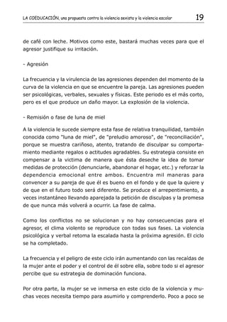 LA COEDUCACIÓN, una propuesta contra la violencia sexista y la violencia escolar   19


de café con leche. Motivos como este, bastará muchas veces para que el
agresor justifique su irritación.


- Agresión


La frecuencia y la virulencia de las agresiones dependen del momento de la
curva de la violencia en que se encuentre la pareja. Las agresiones pueden
ser psicológicas, verbales, sexuales y físicas. Este periodo es el más corto,
pero es el que produce un daño mayor. La explosión de la violencia.


- Remisión o fase de luna de miel

A la violencia le sucede siempre esta fase de relativa tranquilidad, también
conocida como "luna de miel", de "preludio amoroso", de "reconciliación",
porque se muestra cariñoso, atento, tratando de disculpar su comporta-
miento mediante regalos o actitudes agradables. Su estrategia consiste en
compensar a la victima de manera que ésta deseche la idea de tomar
medidas de protección (denunciarle, abandonar el hogar, etc.) y reforzar la
dependencia emocional entre ambos. Encuentra mil maneras para
convencer a su pareja de que él es bueno en el fondo y de que la quiere y
de que en el futuro todo será diferente. Se produce el arrepentimiento, a
veces instantáneo llevando aparejada la petición de disculpas y la promesa
de que nunca más volverá a ocurrir. La fase de calma.


Como los conflictos no se solucionan y no hay consecuencias para el
agresor, el clima violento se reproduce con todas sus fases. La violencia
psicológica y verbal retoma la escalada hasta la próxima agresión. El ciclo
se ha completado.


La frecuencia y el peligro de este ciclo irán aumentando con las recaídas de
la mujer ante el poder y el control de él sobre ella, sobre todo si el agresor
percibe que su estrategia de dominación funciona.


Por otra parte, la mujer se ve inmersa en este ciclo de la violencia y mu-
chas veces necesita tiempo para asumirlo y comprenderlo. Poco a poco se
 