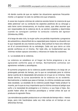 20           LA COEDUCACIÓN, una propuesta contra la violencia sexista y la violencia escolar




irá dando cuenta de que se repiten las situaciones agresivas frecuente-
mente y el agresor no solo no cambia sino que empeora.

A veces las mujeres víctimas de violencia sexista tienen la creencia de que
debe potenciar con su conducta los aspectos positivos de su cónyuge y
esto tiene como consecuencia, en muchos casos, que ellas asuman que
son responsables de la violencia de él, se sienten culpables y deprimidas
cuando no consiguen cambiar la conducta violenta del agresor
(Echeburúa,1990).

A lo largo de este ciclo, la mujer sufre una perdida importante y progresiva
de autoestima y desconfiará de su capacidad para mejorar su situación con
lo que responde de una manera sumisa. Esta actitud no hace sino reforzar
en él el convencimiento de su estrategia. Cada vez que cierra un ciclo
pierde confianza en sí misma. Por todo ello, es fundamental que las
víctimas reciban apoyos concretos y refuerzos en todas las ocasiones.

2.- La escalada de la violencia.

La violencia se establece en el hogar de forma progresiva y se va
agravando conforme pasa el tiempo. Normalmente comienza con
agresiones verbales y psicológicas.

El aumento progresivo de la violencia puede extenderse a lo largo de un
prolongado periodo de tiempo, por lo que es complicado para la víctima
darse cuenta de lo despiadado del proceso en el que se ve inmersa. Vista
desde dentro, la curva ascendente de la violencia no es evidente.
Normalmente a medida que pasa el tiempo, la víctima constata que existe
esta escalada. La escalada de la violencia puede llegar hasta producir la
muerte, por lo que es muy importante que la víctima conozca el peligro que
sufre y la necesidad de protegerse a sí misma y a sus hijas e hijos. Así,
puede haber años de violencia psicológica y verbal antes de que se
produzca la agresión física.

Las reincidencias pueden producirse en un intervalo de tiempo más o menos
largo, pero irán haciéndose cada vez más cortas en el tiempo en sus
diferentes formas.
 