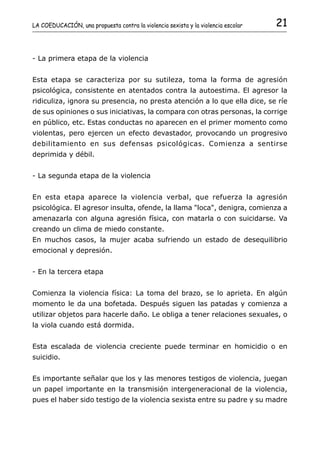 LA COEDUCACIÓN, una propuesta contra la violencia sexista y la violencia escolar   21


- La primera etapa de la violencia


Esta etapa se caracteriza por su sutileza, toma la forma de agresión
psicológica, consistente en atentados contra la autoestima. El agresor la
ridiculiza, ignora su presencia, no presta atención a lo que ella dice, se ríe
de sus opiniones o sus iniciativas, la compara con otras personas, la corrige
en público, etc. Estas conductas no aparecen en el primer momento como
violentas, pero ejercen un efecto devastador, provocando un progresivo
debilitamiento en sus defensas psicológicas. Comienza a sentirse
deprimida y débil.


- La segunda etapa de la violencia


En esta etapa aparece la violencia verbal, que refuerza la agresión
psicológica. El agresor insulta, ofende, la llama "loca", denigra, comienza a
amenazarla con alguna agresión física, con matarla o con suicidarse. Va
creando un clima de miedo constante.
En muchos casos, la mujer acaba sufriendo un estado de desequilibrio
emocional y depresión.


- En la tercera etapa


Comienza la violencia física: La toma del brazo, se lo aprieta. En algún
momento le da una bofetada. Después siguen las patadas y comienza a
utilizar objetos para hacerle daño. Le obliga a tener relaciones sexuales, o
la viola cuando está dormida.


Esta escalada de violencia creciente puede terminar en homicidio o en
suicidio.


Es importante señalar que los y las menores testigos de violencia, juegan
un papel importante en la transmisión intergeneracional de la violencia,
pues el haber sido testigo de la violencia sexista entre su padre y su madre
 
