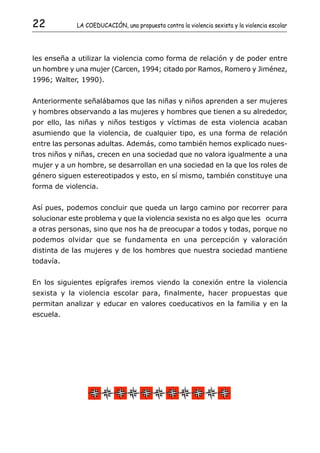 22           LA COEDUCACIÓN, una propuesta contra la violencia sexista y la violencia escolar




les enseña a utilizar la violencia como forma de relación y de poder entre
un hombre y una mujer (Carcen, 1994; citado por Ramos, Romero y Jiménez,
1996; Walter, 1990).


Anteriormente señalábamos que las niñas y niños aprenden a ser mujeres
y hombres observando a las mujeres y hombres que tienen a su alrededor,
por ello, las niñas y niños testigos y víctimas de esta violencia acaban
asumiendo que la violencia, de cualquier tipo, es una forma de relación
entre las personas adultas. Además, como también hemos explicado nues-
tros niños y niñas, crecen en una sociedad que no valora igualmente a una
mujer y a un hombre, se desarrollan en una sociedad en la que los roles de
género siguen estereotipados y esto, en sí mismo, también constituye una
forma de violencia.


Así pues, podemos concluir que queda un largo camino por recorrer para
solucionar este problema y que la violencia sexista no es algo que les ocurra
a otras personas, sino que nos ha de preocupar a todos y todas, porque no
podemos olvidar que se fundamenta en una percepción y valoración
distinta de las mujeres y de los hombres que nuestra sociedad mantiene
todavía.


En los siguientes epígrafes iremos viendo la conexión entre la violencia
sexista y la violencia escolar para, finalmente, hacer propuestas que
permitan analizar y educar en valores coeducativos en la familia y en la
escuela.
 