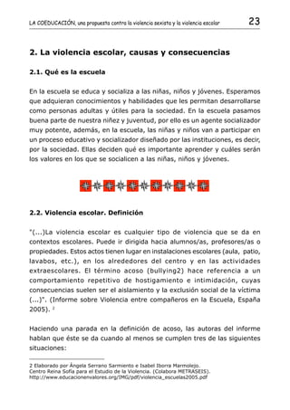 LA COEDUCACIÓN, una propuesta contra la violencia sexista y la violencia escolar   23


2. La violencia escolar, causas y consecuencias

2.1. Qué es la escuela


En la escuela se educa y socializa a las niñas, niños y jóvenes. Esperamos
que adquieran conocimientos y habilidades que les permitan desarrollarse
como personas adultas y útiles para la sociedad. En la escuela pasamos
buena parte de nuestra niñez y juventud, por ello es un agente socializador
muy potente, además, en la escuela, las niñas y niños van a participar en
un proceso educativo y socializador diseñado por las instituciones, es decir,
por la sociedad. Ellas deciden qué es importante aprender y cuáles serán
los valores en los que se socialicen a las niñas, niños y jóvenes.




2.2. Violencia escolar. Definición


"(...)La violencia escolar es cualquier tipo de violencia que se da en
contextos escolares. Puede ir dirigida hacia alumnos/as, profesores/as o
propiedades. Estos actos tienen lugar en instalaciones escolares (aula, patio,
lavabos, etc.), en los alrededores del centro y en las actividades
extraescolares. El término acoso (bullying2) hace referencia a un
comportamiento repetitivo de hostigamiento e intimidación, cuyas
consecuencias suelen ser el aislamiento y la exclusión social de la víctima
(...)". (Informe sobre Violencia entre compañeros en la Escuela, España
         2
2005).


Haciendo una parada en la definición de acoso, las autoras del informe
hablan que éste se da cuando al menos se cumplen tres de las siguientes
situaciones:

2 Elaborado por Ángela Serrano Sarmiento e Isabel Iborra Marmolejo.
Centro Reina Sofía para el Estudio de la Violencia. (Colabora METRASEIS).
http://www.educacionenvalores.org/IMG/pdf/violencia_escuelas2005.pdf
 