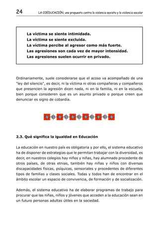 24           LA COEDUCACIÓN, una propuesta contra la violencia sexista y la violencia escolar




      La víctima se siente intimidada.
      La víctima se siente excluida.
      La víctima percibe al agresor como más fuerte.
      Las agresiones son cada vez de mayor intensidad.
      Las agresiones suelen ocurrir en privado.




Ordinariamente, suele considerarse que el acoso va acompañado de una
"ley del silencio", es decir, ni la víctima ni otras compañeras y compañeros
que presencien la agresión dicen nada, ni en la familia, ni en la escuela,
bien porque consideren que es un asunto privado o porque creen que
denunciar es signo de cobardía.




2.3. Qué significa la igualdad en Educación


La educación en nuestro país es obligatoria y por ello, el sistema educativo
ha de disponer de estrategias que le permitan trabajar con la diversidad, es
decir, en nuestros colegios hay niños y niñas, hay alumnado procedente de
otros países, de otras etnias, también hay niñas y niños con diversas
discapacidades físicas, psíquicas, sensoriales y procedentes de diferentes
tipos de familias y clases sociales. Todas y todos han de encontrar en el
ámbito escolar un espacio de convivencia, de formación y de socialización.


Además, el sistema educativo ha de elaborar programas de trabajo para
procurar que las niñas, niños y jóvenes que acceden a la educación sean en
un futuro personas adultas útiles en la sociedad.
 