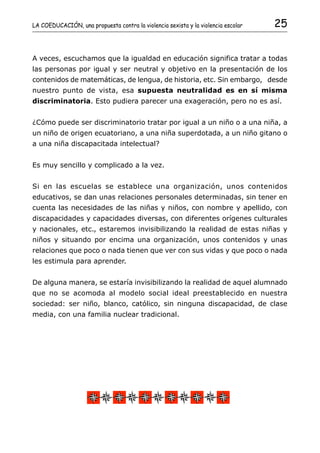 LA COEDUCACIÓN, una propuesta contra la violencia sexista y la violencia escolar   25


A veces, escuchamos que la igualdad en educación significa tratar a todas
las personas por igual y ser neutral y objetivo en la presentación de los
contenidos de matemáticas, de lengua, de historia, etc. Sin embargo, desde
nuestro punto de vista, esa supuesta neutralidad es en sí misma
discriminatoria. Esto pudiera parecer una exageración, pero no es así.


¿Cómo puede ser discriminatorio tratar por igual a un niño o a una niña, a
un niño de origen ecuatoriano, a una niña superdotada, a un niño gitano o
a una niña discapacitada intelectual?


Es muy sencillo y complicado a la vez.


Si en las escuelas se establece una organización, unos contenidos
educativos, se dan unas relaciones personales determinadas, sin tener en
cuenta las necesidades de las niñas y niños, con nombre y apellido, con
discapacidades y capacidades diversas, con diferentes orígenes culturales
y nacionales, etc., estaremos invisibilizando la realidad de estas niñas y
niños y situando por encima una organización, unos contenidos y unas
relaciones que poco o nada tienen que ver con sus vidas y que poco o nada
les estimula para aprender.


De alguna manera, se estaría invisibilizando la realidad de aquel alumnado
que no se acomoda al modelo social ideal preestablecido en nuestra
sociedad: ser niño, blanco, católico, sin ninguna discapacidad, de clase
media, con una familia nuclear tradicional.
 
