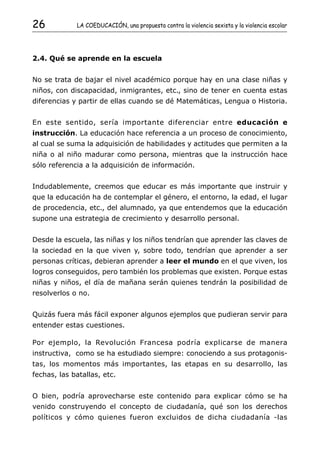 26           LA COEDUCACIÓN, una propuesta contra la violencia sexista y la violencia escolar




2.4. Qué se aprende en la escuela


No se trata de bajar el nivel académico porque hay en una clase niñas y
niños, con discapacidad, inmigrantes, etc., sino de tener en cuenta estas
diferencias y partir de ellas cuando se dé Matemáticas, Lengua o Historia.


En este sentido, sería importante diferenciar entre educación e
instrucción. La educación hace referencia a un proceso de conocimiento,
al cual se suma la adquisición de habilidades y actitudes que permiten a la
niña o al niño madurar como persona, mientras que la instrucción hace
sólo referencia a la adquisición de información.


Indudablemente, creemos que educar es más importante que instruir y
que la educación ha de contemplar el género, el entorno, la edad, el lugar
de procedencia, etc., del alumnado, ya que entendemos que la educación
supone una estrategia de crecimiento y desarrollo personal.


Desde la escuela, las niñas y los niños tendrían que aprender las claves de
la sociedad en la que viven y, sobre todo, tendrían que aprender a ser
personas críticas, debieran aprender a leer el mundo en el que viven, los
logros conseguidos, pero también los problemas que existen. Porque estas
niñas y niños, el día de mañana serán quienes tendrán la posibilidad de
resolverlos o no.


Quizás fuera más fácil exponer algunos ejemplos que pudieran servir para
entender estas cuestiones.

Por ejemplo, la Revolución Francesa podría explicarse de manera
instructiva, como se ha estudiado siempre: conociendo a sus protagonis-
tas, los momentos más importantes, las etapas en su desarrollo, las
fechas, las batallas, etc.


O bien, podría aprovecharse este contenido para explicar cómo se ha
venido construyendo el concepto de ciudadanía, qué son los derechos
políticos y cómo quienes fueron excluidos de dicha ciudadanía -las
 