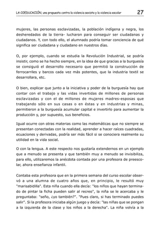 LA COEDUCACIÓN, una propuesta contra la violencia sexista y la violencia escolar   27


mujeres, las personas esclavizadas, la población indígena y negra, los
desheredados de la tierra- lucharon para conseguir ser ciudadanas y
ciudadanos. Y, con todo ello, el alumnado podría tomar conciencia de qué
significa ser ciudadana y ciudadano en nuestros días.


O, por ejemplo, cuando se estudia la Revolución Industrial, se podría
insistir, como se ha hecho siempre, en la idea de que gracias a la burguesía
se consiguió el desarrollo necesario que permitió la construcción de
ferrocarriles y barcos cada vez más potentes, que la industria textil se
desarrollara, etc.


O bien, explicar que junto a la iniciativa y poder de la burguesía hay que
contar con el trabajo y las vidas invertidas de millones de personas
esclavizadas y con el de millones de mujeres madres-esposas que
trabajando sólo en sus casas o en éstas y en industrias y minas,
permitieron a la burguesía acumular capital e invertirlo para aumentar la
producción y, por supuesto, sus beneficios.

Igual ocurre con otras materias como las matemáticas que no siempre se
presentan conectadas con la realidad, aprender a hacer raíces cuadradas,
ecuaciones y derivadas, podría ser más fácil si se conociera realmente su
utilidad en la vida social.

O con la lengua. A este respecto nos gustaría extendernos en un ejemplo
que a menudo se presenta y que también muy a menudo se invisibiliza,
para ello, utilizaremos la anécdota contada por una profesora de preesco-
lar, ahora enseñanza infantil.


Contaba esta profesora que en la primera semana del curso escolar obser-
vó a una alumna de cuatro años que, en principio, le resultó muy
"marisabidilla". Esta niña cuando ella decía: "los niños que hayan termina-
do de pintar la ficha pueden salir al recreo", la niña se le acercaba y le
preguntaba: "seño, ¿yo también?". "Pues claro, si has terminado puedes
salir". Si la profesora iniciaba algún juego y decía: "las niñas que se pongan
a la izquierda de la clase y los niños a la derecha". La niña volvía a la
 