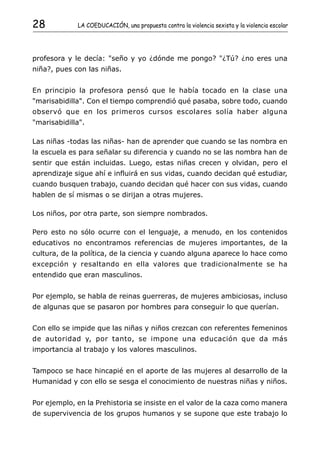 28           LA COEDUCACIÓN, una propuesta contra la violencia sexista y la violencia escolar




profesora y le decía: "seño y yo ¿dónde me pongo? "¿Tú? ¿no eres una
niña?, pues con las niñas.


En principio la profesora pensó que le había tocado en la clase una
"marisabidilla". Con el tiempo comprendió qué pasaba, sobre todo, cuando
observó que en los primeros cursos escolares solía haber alguna
"marisabidilla".

Las niñas -todas las niñas- han de aprender que cuando se las nombra en
la escuela es para señalar su diferencia y cuando no se las nombra han de
sentir que están incluidas. Luego, estas niñas crecen y olvidan, pero el
aprendizaje sigue ahí e influirá en sus vidas, cuando decidan qué estudiar,
cuando busquen trabajo, cuando decidan qué hacer con sus vidas, cuando
hablen de sí mismas o se dirijan a otras mujeres.

Los niños, por otra parte, son siempre nombrados.

Pero esto no sólo ocurre con el lenguaje, a menudo, en los contenidos
educativos no encontramos referencias de mujeres importantes, de la
cultura, de la política, de la ciencia y cuando alguna aparece lo hace como
excepción y resaltando en ella valores que tradicionalmente se ha
entendido que eran masculinos.


Por ejemplo, se habla de reinas guerreras, de mujeres ambiciosas, incluso
de algunas que se pasaron por hombres para conseguir lo que querían.


Con ello se impide que las niñas y niños crezcan con referentes femeninos
de autoridad y, por tanto, se impone una educación que da más
importancia al trabajo y los valores masculinos.


Tampoco se hace hincapié en el aporte de las mujeres al desarrollo de la
Humanidad y con ello se sesga el conocimiento de nuestras niñas y niños.


Por ejemplo, en la Prehistoria se insiste en el valor de la caza como manera
de supervivencia de los grupos humanos y se supone que este trabajo lo
 