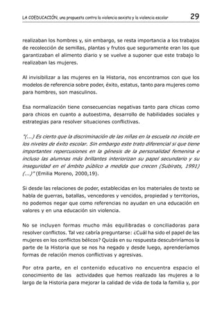 LA COEDUCACIÓN, una propuesta contra la violencia sexista y la violencia escolar   29


realizaban los hombres y, sin embargo, se resta importancia a los trabajos
de recolección de semillas, plantas y frutos que seguramente eran los que
garantizaban el alimento diario y se vuelve a suponer que este trabajo lo
realizaban las mujeres.


Al invisibilizar a las mujeres en la Historia, nos encontramos con que los
modelos de referencia sobre poder, éxito, estatus, tanto para mujeres como
para hombres, son masculinos.


Esa normalización tiene consecuencias negativas tanto para chicas como
para chicos en cuanto a autoestima, desarrollo de habilidades sociales y
estrategias para resolver situaciones conflictivas.


"(...) Es cierto que la discriminación de las niñas en la escuela no incide en
los niveles de éxito escolar. Sin embargo este trato diferencial si que tiene
importantes repercusiones en la génesis de la personalidad femenina e
incluso las alumnas más brillantes interiorizan su papel secundario y su
inseguridad en el ámbito público a medida que crecen (Subirats, 1991)
(...)" (Emilia Moreno, 2000,19).


Si desde las relaciones de poder, establecidas en los materiales de texto se
habla de guerras, batallas, vencedores y vencidos, propiedad y territorios,
no podemos negar que como referencias no ayudan en una educación en
valores y en una educación sin violencia.


No se incluyen formas mucho más equilibradas o conciliadoras para
resolver conflictos. Tal vez cabría preguntarse: ¿Cuál ha sido el papel de las
mujeres en los conflictos bélicos? Quizás en su respuesta descubriríamos la
parte de la Historia que se nos ha negado y desde luego, aprenderíamos
formas de relación menos conflictivas y agresivas.

Por otra parte, en el contenido educativo no encuentra espacio el
conocimiento de las          actividades que hemos realizado las mujeres a lo
largo de la Historia para mejorar la calidad de vida de toda la familia y, por
 