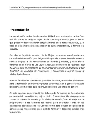 LA COEDUCACIÓN, una propuesta contra la violencia sexista y la violencia escolar   3




Presentación

La participación de las familias en las AMPAS y en la dinámica de los Cen-
tros Escolares es de gran importancia puesto que constituyen un sector
que puede y debe colaborar conjuntamente en la tarea educativa, y, lo
hace en dos ámbitos de socialización de suma importancia, la familia y la
escuela.


Por ello, el Instituto Andaluz de la Mujer, promueve anualmente una
campaña de formación para la igualdad y para la prevención de la violencia
sexista dirigida a las Asociaciones de Madres y Padres, y este año lo
haremos en el marco de Las Leyes Andaluzas en materia de igualdad, Ley
12/2007, para la Promoción de la Igualdad de Género en Andalucía y Ley
13/2007, de Medidas de Prevención y Protección Integral contra la
Violencia de Género.


Nuestra finalidad es concienciar y facilitar recursos, materiales y humanos,
para la formación de madres y padres que conduzcan a generar actitudes
igualitarias como base para la prevención de la violencia de género.


En este sentido, para impartir los talleres de formación se ha elaborado
este material, que editamos, bajo el título: "La coeducación, una propuesta
contra la violencia sexista y la violencia escolar" con el objetivo de
proporcionar a las familias las bases para colaborar tanto en las
actividades educativas de los Centros como para educar en igualdad de
género a sus hijos e hijas en el ámbito familiar y desde las edades más
tempranas.
 