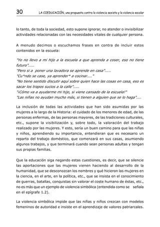 30             LA COEDUCACIÓN, una propuesta contra la violencia sexista y la violencia escolar




lo tanto, de toda la sociedad, esto supone ignorar, no atender o invisibilizar
actividades relacionadas con las necesidades vitales de cualquier persona.


A menudo decimos o escuchamos frases en contra de incluir estos
contenidos en la escuela:

"Yo no llevo a mi hijo a la escuela a que aprenda a coser, eso no tiene
futuro".....
"Pero si a poner una lavadora se aprende en casa".....
"Cu*ndo se case, ya aprender* a cocinar...."
"No tiene sentido discutir aquí sobre quien hace las cosas en casa, eso es
sacar los trapos sucios a la calle".....
"¡Cómo va a ayudarme mi hijo, si viene cansado de la escuela!"
"Las niñas no ayudan mucho más, si tienen a alguien que se lo haga"....

La inclusión de todas las actividades que han sido asumidas por las
mujeres a lo largo de la Historia: el cuidado de los menores de edad, de las
personas enfermas, de las personas mayores, de las tradiciones culturales,
etc., supone la visibilización y, sobre todo, la valoración del trabajo
realizado por las mujeres. Y esto, sería un buen camino para que las niñas
y niños, aprendiendo su importancia, entendieran que es necesario un
reparto del trabajo doméstico, que comenzará en sus casas, asumiendo
algunos trabajos, y que terminará cuando sean personas adultas y tengan
sus propias familias.


Que la educación siga negando estas cuestiones, es decir, que se silencie
las aportaciones que las mujeres vienen haciendo al desarrollo de la
humanidad, que se desconozcan los nombres y qué hicieron las mujeres en
la ciencia, en el arte, en la política, etc., que se insista en el conocimiento
de guerras, batallas, conquistas sin valorar el coste humano de éstas, etc.,
no es más que un ejemplo de violencia simbólica (entendida como se señala
en el epígrafe 1.2).

La violencia simbólica impide que las niñas y niños crezcan con modelos
femeninos de autoridad e insiste en el aprendizaje de valores patriarcales.
 