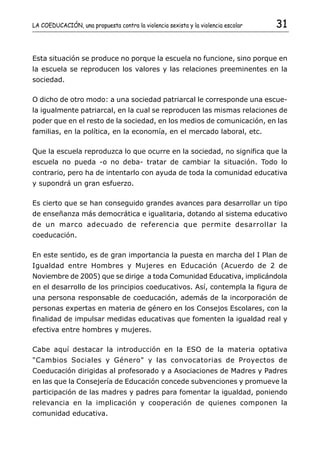 LA COEDUCACIÓN, una propuesta contra la violencia sexista y la violencia escolar   31


Esta situación se produce no porque la escuela no funcione, sino porque en
la escuela se reproducen los valores y las relaciones preeminentes en la
sociedad.

O dicho de otro modo: a una sociedad patriarcal le corresponde una escue-
la igualmente patriarcal, en la cual se reproducen las mismas relaciones de
poder que en el resto de la sociedad, en los medios de comunicación, en las
familias, en la política, en la economía, en el mercado laboral, etc.

Que la escuela reproduzca lo que ocurre en la sociedad, no significa que la
escuela no pueda -o no deba- tratar de cambiar la situación. Todo lo
contrario, pero ha de intentarlo con ayuda de toda la comunidad educativa
y supondrá un gran esfuerzo.

Es cierto que se han conseguido grandes avances para desarrollar un tipo
de enseñanza más democrática e igualitaria, dotando al sistema educativo
de un marco adecuado de referencia que permite desarrollar la
coeducación.

En este sentido, es de gran importancia la puesta en marcha del I Plan de
Igualdad entre Hombres y Mujeres en Educación (Acuerdo de 2 de
Noviembre de 2005) que se dirige a toda Comunidad Educativa, implicándola
en el desarrollo de los principios coeducativos. Así, contempla la figura de
una persona responsable de coeducación, además de la incorporación de
personas expertas en materia de género en los Consejos Escolares, con la
finalidad de impulsar medidas educativas que fomenten la igualdad real y
efectiva entre hombres y mujeres.

Cabe aquí destacar la introducción en la ESO de la materia optativa
"Cambios Sociales y Género" y las convocatorias de Proyectos de
Coeducación dirigidas al profesorado y a Asociaciones de Madres y Padres
en las que la Consejería de Educación concede subvenciones y promueve la
participación de las madres y padres para fomentar la igualdad, poniendo
relevancia en la implicación y cooperación de quienes componen la
comunidad educativa.
 