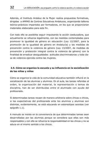 32             LA COEDUCACIÓN, una propuesta contra la violencia sexista y la violencia escolar




Además, el Instituto Andaluz de la Mujer realiza propuestas formativas,
dirigidas a AMPAS de Centros Educativos Andaluces, organizando talleres
teórico-prácticos impartidos por formadoras, en los que se proporcionan
materiales elaborados para este fin.


Con todo ello se posibilita seguir impulsando la acción coeducadora, que
actualmente se refuerza legalmente, con las medidas contempladas para
promover la igualdad de género en educación (Ley 12/2007, para la
promoción de la igualdad de género en Andalucía) y las medidas de
prevención contra la violencia de género (Ley 13/2007, de medidas de
prevención y protección integral contra la violencia de género) con la
finalidad de erradicar desigualdades actitudes discriminatorias y toda cla-
se de violencia ejercida contra las mujeres.



2.5. Cómo se organiza la escuela y su influencia en la socialización
de las niñas y niños


Cómo se organice la vida de la comunidad educativa también influirá en la
socialización de las alumnas y alumnos. En el aula, las tareas referidas al
orden, la organización del material, la representación o temas de
disciplina, han de ser distribuidas entre el alumnado con ayuda del
profesorado.


Si determinadas tareas recaen de manera arbitraria sobre chicas o chicos,
si las expectativas del profesorado ante los alumnos y alumnas son
distintas, evidentemente, se está educando en estereotipos sexistas (ver
epígrafe 1.1).


A menudo se insiste en la conveniencia de que determinadas tareas sean
desarrolladas por las alumnas porque se considera que ellas son más
responsables y con ello se refuerza la responsabilidad en las chicas y no se
educa en el mismo sentido a los chicos.
 