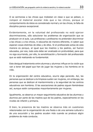 LA COEDUCACIÓN, una propuesta contra la violencia sexista y la violencia escolar   33


O se sermonea a las chicas que molestan en clase o que se pelean, o
rompen el material escolar más que a los chicos, porque el
comportamiento de éstos es considerado normal y en las chicas, la falta de
disciplina parece excepcional.


Evidentemente, en la voluntad del profesorado no está ejercer
discriminaciones, sólo solucionar los problemas de organización que se
producen en el aula. Las profesoras y profesores no pretenden discriminar
a las chicas y a los chicos, ni educarlos de manera diferente, ni saben que
esperan cosas distintas de ellas y de ellos. Si el profesorado actúa de esta
manera es porque, al igual que las madres y los padres, así fueron
educados, por eso, todo esto debe ser analizado en profundidad, para que
no siga ocurriendo, por ello, la sensibilización y formación del profesorado
que se está realizando es fundamental.


Este desigual tratamiento entre alumnas y alumnos influye en la visión que
van a tener del papel que han de jugar las mujeres y los hombres en la
vida.


En la organización del centro educativo, ocurre algo parecido. Así, las
personas que se dedican a la limpieza suelen ser mujeres, sin embargo, las
personas que se dedican al mantenimiento y la seguridad de los centros
educativos son hombres. O las asociaciones de padres siguen llamándose
así, aunque estén compuestas mayoritariamente por mujeres.


Igualmente, se observa un mayor seguimiento educativo de las alumnas y
alumnos por parte de las madres que de los padres, especialmente en los
niveles de infantil y primaria.


O bien, la presencia de las madres se observa más en cuestiones
relacionadas con la organización de una fiesta o de una semana cultural o
de una excursión y los padres acuden más cuando se produce algún
problema de mala conducta.
 