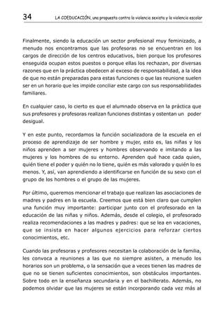 34            LA COEDUCACIÓN, una propuesta contra la violencia sexista y la violencia escolar




Finalmente, siendo la educación un sector profesional muy feminizado, a
menudo nos encontramos que las profesoras no se encuentran en los
cargos de dirección de los centros educativos, bien porque los profesores
enseguida ocupan estos puestos o porque ellas los rechazan, por diversas
razones que en la práctica obedecen al exceso de responsabilidad, a la idea
de que no están preparadas para estas funciones o que las reunione suelen
ser en un horario que les impide conciliar este cargo con sus responsabilidades
familiares.

En cualquier caso, lo cierto es que el alumnado observa en la práctica que
sus profesores y profesoras realizan funciones distintas y ostentan un poder
desigual.

Y en este punto, recordamos la función socializadora de la escuela en el
proceso de aprendizaje de ser hombre y mujer, esto es, las niñas y los
niños aprenden a ser mujeres y hombres observando e imitando a las
mujeres y los hombres de su entorno. Aprenden qué hace cada quien,
quién tiene el poder y quién no lo tiene, quién es más valorado y quién lo es
menos. Y, así, van aprendiendo a identificarse en función de su sexo con el
grupo de los hombres o el grupo de las mujeres.

Por último, queremos mencionar el trabajo que realizan las asociaciones de
madres y padres en la escuela. Creemos que está bien claro que cumplen
una función muy importante: participar junto con el profesorado en la
educación de las niñas y niños. Además, desde el colegio, el profesorado
realiza recomendaciones a las madres y padres: que se lea en vacaciones,
que se insista en hacer algunos ejercicios para reforzar ciertos
conocimientos, etc.

Cuando las profesoras y profesores necesitan la colaboración de la familia,
les convoca a reuniones a las que no siempre asisten, a menudo los
horarios son un problema, o la sensación que a veces tienen las madres de
que no se tienen suficientes conocimientos, son obstáculos importantes.
Sobre todo en la enseñanza secundaria y en el bachillerato. Además, no
podemos olvidar que las mujeres se están incorporando cada vez más al
 