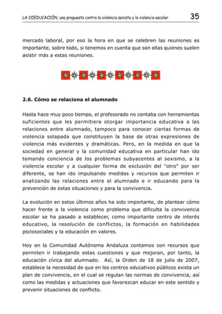 LA COEDUCACIÓN, una propuesta contra la violencia sexista y la violencia escolar   35


mercado laboral, por eso la hora en que se celebren las reuniones es
importante, sobre todo, si tenemos en cuenta que son ellas quienes suelen
asistir más a estas reuniones.




2.6. Cómo se relaciona el alumnado


Hasta hace muy poco tiempo, el profesorado no contaba con herramientas
suficientes que les permitiera otorgar importancia educativa a las
relaciones entre alumnado, tampoco para conocer ciertas formas de
violencia solapada que constituyen la base de otras expresiones de
violencia más evidentes y dramáticas. Pero, en la medida en que la
sociedad en general y la comunidad educativa en particular han ido
tomando conciencia de los problemas subyacentes al sexismo, a la
violencia escolar y a cualquier forma de exclusión del "otro" por ser
diferente, se han ido impulsando medidas y recursos que permiten ir
analizando las relaciones entre el alumnado e ir educando para la
prevención de estas situaciones y para la convivencia.

La evolución en estos últimos años ha sido importante, de plantear cómo
hacer frente a la violencia como problema que dificulta la convivencia
escolar se ha pasado a establecer, como importante centro de interés
educativo, la resolución de conflictos, la formación en habilidades
psciosociales y la educación en valores.

Hoy en la Comunidad Autónoma Andaluza contamos con recursos que
permiten ir trabajando estas cuestiones y que mejoran, por tanto, la
educación cívica del alumnado.              Así, la Orden de 18 de julio de 2007,
establece la necesidad de que en los centros educativos públicos exista un
plan de convivencia, en el cual se regulan las normas de convivencia, así
como las medidas y actuaciones que favorezcan educar en este sentido y
prevenir situaciones de conflicto.
 