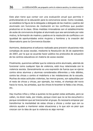 36           LA COEDUCACIÓN, una propuesta contra la violencia sexista y la violencia escolar




Este plan tiene que contar con una evaluación anual que permita ir
profundizando en la educación para la convivencia social. Como novedad,
se establece la figura de la delegada o delegado de las madres y padres del
alumnado con funciones de mediación en los conflictos que puedan
producirse en la clase. Otras medidas innovadoras son el establecimiento
de aulas de convivencia dirigidas al alumnado que sea sancionado por este
motivo, la formación de madres y padres en la resolución de conflictos o en
igualdad de oportunidades entre mujeres y hombres y la creación del
Observatorio para la Convivencia Escolar.


Asimismo, destacamos el esfuerzo realizado para prevenir situaciones más
complejas de acoso escolar, mediante la Resolución de 26 de septiembre
de 2007, por la que se acuerda hacer público los protocolos de actuación
de los centros educativos en materia de acoso escolar.


Finalmente, queremos señalar que la violencia entre alumnado, además de
funcionar como cualquier tipo de violencia, está muy relacionada con la
violencia sexista. Generalmente es una expresión de fuerza que se ejerce
contra otros alumnos y alumnas considerados diferentes y más débiles,
contra las chicas o contra el mobiliario o las instalaciones de la escuela.
Muchas de estas actitudes violentas, las menos graves, son aplaudidas por
el resto de chicos y chicas, por ejemplo, los motes, el chantaje del novio
hacia la novia, las pintadas, que los chicos le levanten la falda a las chicas,
etc.


Hay muchos niños y niñas a quienes no les gustan estas actitudes, pero se
callan, no dicen nada, por miedo, porque creen que no se les escuchará o
porque consideran que así traicionarían al grupo. Es necesario empezar por
transformar la mentalidad de estas chicas y chicos y evitar que con su
silencio ayuden a mantener estas situaciones y lo que aún es peor que
crezcan con la idea de que la violencia es algo normal.
 
