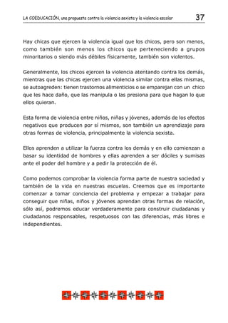 LA COEDUCACIÓN, una propuesta contra la violencia sexista y la violencia escolar   37


Hay chicas que ejercen la violencia igual que los chicos, pero son menos,
como también son menos los chicos que perteneciendo a grupos
minoritarios o siendo más débiles físicamente, también son violentos.


Generalmente, los chicos ejercen la violencia atentando contra los demás,
mientras que las chicas ejercen una violencia similar contra ellas mismas,
se autoagreden: tienen trastornos alimenticios o se emparejan con un chico
que les hace daño, que las manipula o las presiona para que hagan lo que
ellos quieran.


Esta forma de violencia entre niños, niñas y jóvenes, además de los efectos
negativos que producen por sí mismos, son también un aprendizaje para
otras formas de violencia, principalmente la violencia sexista.


Ellos aprenden a utilizar la fuerza contra los demás y en ello comienzan a
basar su identidad de hombres y ellas aprenden a ser dóciles y sumisas
ante el poder del hombre y a pedir la protección de él.


Como podemos comprobar la violencia forma parte de nuestra sociedad y
también de la vida en nuestras escuelas. Creemos que es importante
comenzar a tomar conciencia del problema y empezar a trabajar para
conseguir que niñas, niños y jóvenes aprendan otras formas de relación,
sólo así, podremos educar verdaderamente para construir ciudadanas y
ciudadanos responsables, respetuosos con las diferencias, más libres e
independientes.
 