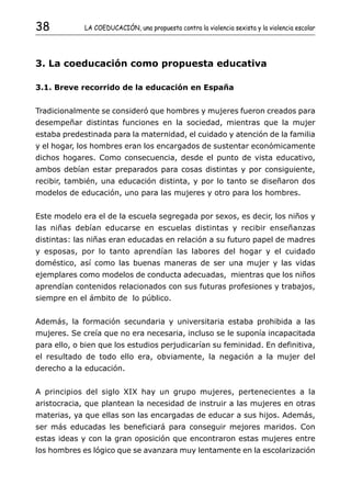 38           LA COEDUCACIÓN, una propuesta contra la violencia sexista y la violencia escolar




3. La coeducación como propuesta educativa

3.1. Breve recorrido de la educación en España


Tradicionalmente se consideró que hombres y mujeres fueron creados para
desempeñar distintas funciones en la sociedad, mientras que la mujer
estaba predestinada para la maternidad, el cuidado y atención de la familia
y el hogar, los hombres eran los encargados de sustentar económicamente
dichos hogares. Como consecuencia, desde el punto de vista educativo,
ambos debían estar preparados para cosas distintas y por consiguiente,
recibir, también, una educación distinta, y por lo tanto se diseñaron dos
modelos de educación, uno para las mujeres y otro para los hombres.


Este modelo era el de la escuela segregada por sexos, es decir, los niños y
las niñas debían educarse en escuelas distintas y recibir enseñanzas
distintas: las niñas eran educadas en relación a su futuro papel de madres
y esposas, por lo tanto aprendían las labores del hogar y el cuidado
doméstico, así como las buenas maneras de ser una mujer y las vidas
ejemplares como modelos de conducta adecuadas, mientras que los niños
aprendían contenidos relacionados con sus futuras profesiones y trabajos,
siempre en el ámbito de lo público.


Además, la formación secundaria y universitaria estaba prohibida a las
mujeres. Se creía que no era necesaria, incluso se le suponía incapacitada
para ello, o bien que los estudios perjudicarían su feminidad. En definitiva,
el resultado de todo ello era, obviamente, la negación a la mujer del
derecho a la educación.


A principios del siglo XIX hay un grupo mujeres, pertenecientes a la
aristocracia, que plantean la necesidad de instruir a las mujeres en otras
materias, ya que ellas son las encargadas de educar a sus hijos. Además,
ser más educadas les beneficiará para conseguir mejores maridos. Con
estas ideas y con la gran oposición que encontraron estas mujeres entre
los hombres es lógico que se avanzara muy lentamente en la escolarización
 