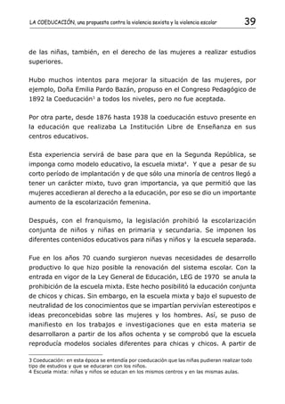 LA COEDUCACIÓN, una propuesta contra la violencia sexista y la violencia escolar         39


de las niñas, también, en el derecho de las mujeres a realizar estudios
superiores.


Hubo muchos intentos para mejorar la situación de las mujeres, por
ejemplo, Doña Emilia Pardo Bazán, propuso en el Congreso Pedagógico de
1892 la Coeducación3 a todos los niveles, pero no fue aceptada.

Por otra parte, desde 1876 hasta 1938 la coeducación estuvo presente en
la educación que realizaba La Institución Libre de Enseñanza en sus
centros educativos.


Esta experiencia servirá de base para que en la Segunda República, se
imponga como modelo educativo, la escuela mixta4. Y que a pesar de su
corto período de implantación y de que sólo una minoría de centros llegó a
tener un carácter mixto, tuvo gran importancia, ya que permitió que las
mujeres accedieran al derecho a la educación, por eso se dio un importante
aumento de la escolarización femenina.


Después, con el franquismo, la legislación prohibió la escolarización
conjunta de niños y niñas en primaria y secundaria. Se imponen los
diferentes contenidos educativos para niñas y niños y la escuela separada.


Fue en los años 70 cuando surgieron nuevas necesidades de desarrollo
productivo lo que hizo posible la renovación del sistema escolar. Con la
entrada en vigor de la Ley General de Educación, LEG de 1970 se anula la
prohibición de la escuela mixta. Este hecho posibilitó la educación conjunta
de chicos y chicas. Sin embargo, en la escuela mixta y bajo el supuesto de
neutralidad de los conocimientos que se impartían pervivían estereotipos e
ideas preconcebidas sobre las mujeres y los hombres. Así, se puso de
manifiesto en los trabajos e investigaciones que en esta materia se
desarrollaron a partir de los años ochenta y se comprobó que la escuela
reproducía modelos sociales diferentes para chicas y chicos. A partir de

3 Coeducación: en esta época se entendía por coeducación que las niñas pudieran realizar todo
tipo de estudios y que se educaran con los niños.
4 Escuela mixta: niñas y niños se educan en los mismos centros y en las mismas aulas.
 