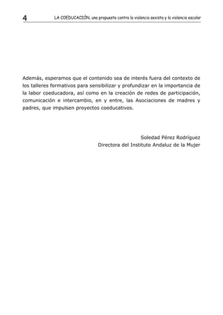 4            LA COEDUCACIÓN, una propuesta contra la violencia sexista y la violencia escolar




Además, esperamos que el contenido sea de interés fuera del contexto de
los talleres formativos para sensibilizar y profundizar en la importancia de
la labor coeducadora, así como en la creación de redes de participación,
comunicación e intercambio, en y entre, las Asociaciones de madres y
padres, que impulsen proyectos coeducativos.




                                                            Soledad Pérez Rodríguez
                                    Directora del Instituto Andaluz de la Mujer
 