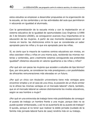 40           LA COEDUCACIÓN, una propuesta contra la violencia sexista y la violencia escolar




estos estudios se empiezan a desarrollar propuestas en la organización de
la escuela, en los contenidos y en las actividades del aula que permitieron
ir educando en igualdad al alumnado.


Con la generalización de la escuela mixta y con la implantación en el
sistema educativo de la igualdad de oportunidades (Ley Orgánica 1/1990
de 3 de Octubre LOGSE), se consiguieron avances muy importantes en la
educación de las mujeres. A partir de ese momento desaparecieron -al
menos en teoría- las distinciones entre lo que se consideraba un saber
apropiado para los niños y lo que era apropiado para las niñas.


Sí, es cierto que la mayoría de nuestros centros educativos son mixtos, en
ellos coexisten niños y niñas en una misma aula, recibiendo las mismas ma-
terias y contenidos, pero ¿realmente estamos consiguiendo esa pretendida
igualdad? ¿Estamos educando en valores igualitarios a las niñas y niños?


¿Por qué aún son pocas las mujeres que acceden a estudios de tipo técnico?
Que, por otra parte, se consideran los más prestigiosos y con posibilidades
de ofrecerles remuneraciones más elevadas en un futuro.


¿Por qué un chico con titulación universitaria tiene más ventajas para
encontrar empleo y en el caso de una chica, la posesión de un título similar
no le ofrece las mismas ventajas en el mercado laboral? ¿Será, también,
que en el mercado laboral se valoran distintamente los niveles educativos,
según se sea hombre o mujer?


¿Por qué en una entrevista de trabajo tiene más posibilidades de conseguir
el puesto de trabajo un hombre frente a una mujer, porque éste no se
puede quedar embarazado, y así no se ausentaría de su puesto de trabajo?
O quizás, porque al no tener que realizar la doble jornada (cuidado de la
familia más jornada laboral fuera de casa) rendiría más en su trabajo.
 