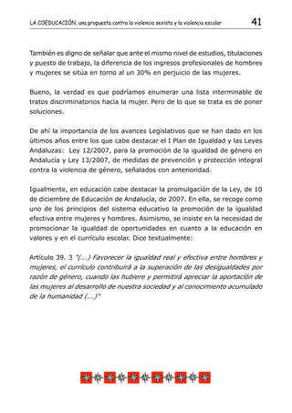 LA COEDUCACIÓN, una propuesta contra la violencia sexista y la violencia escolar   41


También es digno de señalar que ante el mismo nivel de estudios, titulaciones
y puesto de trabajo, la diferencia de los ingresos profesionales de hombres
y mujeres se sitúa en torno al un 30% en perjuicio de las mujeres.


Bueno, la verdad es que podríamos enumerar una lista interminable de
tratos discriminatorios hacia la mujer. Pero de lo que se trata es de poner
soluciones.


De ahí la importancia de los avances Legislativos que se han dado en los
últimos años entre los que cabe destacar el I Plan de Igualdad y las Leyes
Andaluzas: Ley 12/2007, para la promoción de la igualdad de género en
Andalucía y Ley 13/2007, de medidas de prevención y protección integral
contra la violencia de género, señalados con anterioridad.


Igualmente, en educación cabe destacar la promulgación de la Ley, de 10
de diciembre de Educación de Andalucía, de 2007. En ella, se recoge como
uno de los principios del sistema educativo la promoción de la igualdad
efectiva entre mujeres y hombres. Asimismo, se insiste en la necesidad de
promocionar la igualdad de oportunidades en cuanto a la educación en
valores y en el currículo escolar. Dice textualmente:


Artículo 39. 3 "(...) Favorecer la igualdad real y efectiva entre hombres y
mujeres, el currículo contribuirá a la superación de las desigualdades por
razón de género, cuando las hubiere y permitirá apreciar la aportación de
las mujeres al desarrollo de nuestra sociedad y al conocimiento acumulado
de la humanidad (...)"
 