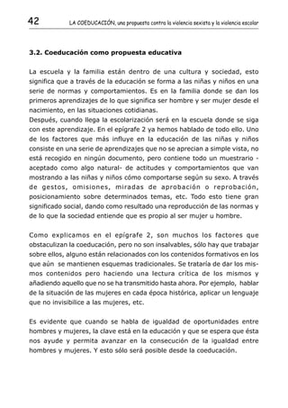 42           LA COEDUCACIÓN, una propuesta contra la violencia sexista y la violencia escolar




3.2. Coeducación como propuesta educativa


La escuela y la familia están dentro de una cultura y sociedad, esto
significa que a través de la educación se forma a las niñas y niños en una
serie de normas y comportamientos. Es en la familia donde se dan los
primeros aprendizajes de lo que significa ser hombre y ser mujer desde el
nacimiento, en las situaciones cotidianas.
Después, cuando llega la escolarización será en la escuela donde se siga
con este aprendizaje. En el epígrafe 2 ya hemos hablado de todo ello. Uno
de los factores que más influye en la educación de las niñas y niños
consiste en una serie de aprendizajes que no se aprecian a simple vista, no
está recogido en ningún documento, pero contiene todo un muestrario -
aceptado como algo natural- de actitudes y comportamientos que van
mostrando a las niñas y niños cómo comportarse según su sexo. A través
de gestos, omisiones, miradas de aprobación o reprobación,
posicionamiento sobre determinados temas, etc. Todo esto tiene gran
significado social, dando como resultado una reproducción de las normas y
de lo que la sociedad entiende que es propio al ser mujer u hombre.


Como explicamos en el epígrafe 2, son muchos los factores que
obstaculizan la coeducación, pero no son insalvables, sólo hay que trabajar
sobre ellos, alguno están relacionados con los contenidos formativos en los
que aún se mantienen esquemas tradicionales. Se trataría de dar los mis-
mos contenidos pero haciendo una lectura crítica de los mismos y
añadiendo aquello que no se ha transmitido hasta ahora. Por ejemplo, hablar
de la situación de las mujeres en cada época histórica, aplicar un lenguaje
que no invisibilice a las mujeres, etc.


Es evidente que cuando se habla de igualdad de oportunidades entre
hombres y mujeres, la clave está en la educación y que se espera que ésta
nos ayude y permita avanzar en la consecución de la igualdad entre
hombres y mujeres. Y esto sólo será posible desde la coeducación.
 