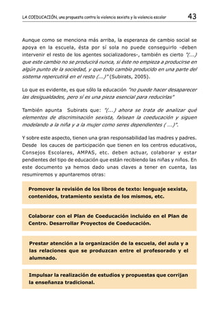 LA COEDUCACIÓN, una propuesta contra la violencia sexista y la violencia escolar   43


Aunque como se menciona más arriba, la esperanza de cambio social se
apoya en la escuela, ésta por sí sola no puede conseguirlo -deben
intervenir el resto de los agentes socializadores-, también es cierto "(...)
que este cambio no se producirá nunca, si éste no empieza a producirse en
algún punto de la sociedad, y que todo cambio producido en una parte del
sistema repercutirá en el resto (...)" (Subirats, 2005).

Lo que es evidente, es que sólo la educación "no puede hacer desaparecer
las desigualdades, pero sí es una pieza esencial para reducirlas"

También apunta          Subirats que: "(...) ahora se trata de analizar qué
elementos de discriminación sexista, falsean la coeducación y siguen
modelando a la niña y a la mujer como seres dependientes ( ...)".

Y sobre este aspecto, tienen una gran responsabilidad las madres y padres.
Desde los cauces de participación que tienen en los centros educativos,
Consejos Escolares, AMPAS, etc. deben actuar, colaborar y estar
pendientes del tipo de educación que están recibiendo las niñas y niños. En
este documento ya hemos dado unas claves a tener en cuenta, las
resumiremos y apuntaremos otras:


   Promover la revisión de los libros de texto: lenguaje sexista,
   contenidos, tratamiento sexista de los mismos, etc.



   Colaborar con el Plan de Coeducación incluido en el Plan de
   Centro. Desarrollar Proyectos de Coeducación.



   Prestar atención a la organización de la escuela, del aula y a
   las relaciones que se produzcan entre el profesorado y el
   alumnado.


   Impulsar la realización de estudios y propuestas que corrijan
   la enseñanza tradicional.
 