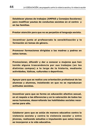 44         LA COEDUCACIÓN, una propuesta contra la violencia sexista y la violencia escolar




 Establecer planes de trabajos (AMPAS y Consejos Escolares)
 para modificar pautas de conductas sexistas en el centro y
 en las familias.


 Prestar atención para que no se perpetúe el lenguaje sexista.


 Incentivar junto al profesorado la sensibilización y la
 formación en temas de género.


 Promover formaciones dirigidas a las madres y padres en
 estos temas.



 Promocionar, difundir y dar a conocer a mujeres que han
 tenido alguna trascendencia por sus trabajos (en los
 distintos campos) a lo largo de la historia, mediante
 actividades, lúdicas, culturales o deportivas.


 Apoyar para que se realice una orientación profesional de las
 alumnas y alumnos, insistiendo en que no se reproduzcan
 actitudes sexistas.


 Incentivar para que se forme en educación afectivo sexual,
 en el respeto a las diferencias y en la valoración de todos los
 seres humanos, desarrollando las habilidades sociales nece-
 sarias para ello.



 Colaborar para que se actúe de manera educativa contra la
 violencia sexista y contra la violencia escolar y entre
 jóvenes, realizando estudios e impulsando que estos temas
 se incorporen a la vida educativa.
 