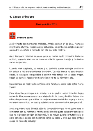 LA COEDUCACIÓN, una propuesta contra la violencia sexista y la violencia escolar   45


4. Casos prácticos


                                  Caso práctico Nº 1




          Primera parte


Alex y Marta son hermanos mellizos. Ambos cursan 1º de ESO. Marta es
muy buena alumna, responsable y estudiosa, sin embargo, colabora poco y
su madre se enfada a menudo con ella por este motivo.


Alex, tampoco colabora en casa, pero su madre no le recrimina tanto su
actitud, además, Alex no es buen estudiante apenas trabaja y ha tenido
varios suspensos.


Cuando Alex suspende, su madre y su padre le suelen castigar sin salir o
sin asistir a los entrenamientos de fútbol. Cuando Marta no saca buenas
notas, le castigan, obligándola a asumir más tareas en la casa: fregar,
hacer las camas, recoger su habitación y la de su hermano, etc.


Esto siempre es motivo de conflicto en la familia y, sobre todo entre Marta
y Alex.


Esta situación preocupa a su madre y a su padre, sobre todo las bajas
notas de Alex, como se acerca el viaje de fin de curso, deciden hablar con
ellos y les plantean que si Alex no mejora sus notas no irá al viaje y si Marta
no mejora su actitud en casa y colabora más con su madre, tampoco irá.


Alex argumenta que él hace todo lo que puede y que no es justo que lo
comparen con su hermana. Afirma que a él no le gusta estudiar y considera
que no le pueden obligar. En realidad, él de mayor quiere ser futbolista y si
no lo consigue, quiere ser mecánico como su padre y cree que para ambas
cosas no necesita estudiar.
 