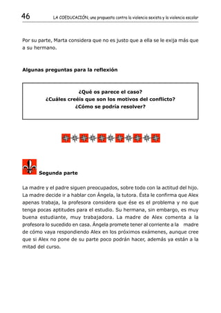 46           LA COEDUCACIÓN, una propuesta contra la violencia sexista y la violencia escolar




Por su parte, Marta considera que no es justo que a ella se le exija más que
a su hermano.



Algunas preguntas para la reflexión



                          ¿Qué os parece el caso?
          ¿Cuáles creéis que son los motivos del conflicto?
                         ¿Cómo se podría resolver?




       Segunda parte


La madre y el padre siguen preocupados, sobre todo con la actitud del hijo.
La madre decide ir a hablar con Ángela, la tutora. Ésta le confirma que Alex
apenas trabaja, la profesora considera que ése es el problema y no que
tenga pocas aptitudes para el estudio. Su hermana, sin embargo, es muy
buena estudiante, muy trabajadora. La madre de Alex comenta a la
profesora lo sucedido en casa. Ángela promete tener al corriente a la madre
de cómo vaya respondiendo Alex en los próximos exámenes, aunque cree
que si Alex no pone de su parte poco podrán hacer, además ya están a la
mitad del curso.
 
