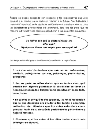 LA COEDUCACIÓN, una propuesta contra la violencia sexista y la violencia escolar   47


Ángela se quedó pensando con respecto a las expectativas que Alex
confesó a su madre y a su padre en relación a su futuro: "ser futbolista o
mecánico" y planteó en la siguiente sesión de tutoría trabajar con su clase
las expectativas profesionales del alumnado, para ello les pidió que de
manera individual y por escrito respondieran a las siguientes preguntas:



                   De mayor ¿en qué te gustaría trabajar?
                                         ¿Por qué?
             ¿Qué pasos tienes que seguir para conseguirlo?




Las respuestas del grupo de clase sorprendieron a la profesora:



   * Las alumnas planteaban que querían ser enfermeras,
   médicas, trabajadoras sociales, psicólogas, puericultoras,
   profesoras.


   * Por su parte los niños decían que no tenían claro qué
   querían ser, algunos planteaban la posibilidad de tener un
   negocio, ser abogados, trabajar como ejecutivos y, sobre todo,
   deportistas.


   * En cuando al por qué de sus opciones, las niñas respondían
   que lo que deseaban era ayudar a los demás a aprender,
   cuidarles, etc. Mientras que los niños colocaban como
   principal razón de su elección la posibilidad de ganar dinero y
   hacerse famosos.


   * Finalmente, ni las niñas ni los niños tenían claro como
   conseguir su objetivo.
 