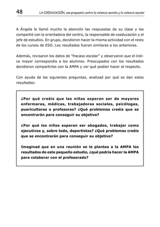 48            LA COEDUCACIÓN, una propuesta contra la violencia sexista y la violencia escolar




A Ángela le llamó mucho la atención las respuestas de su clase y las
compartió con la orientadora del centro, la responsable de coeducación y el
jefe de estudios. En grupo, decidieron hacer la misma actividad con el resto
de los cursos de ESO. Los resultados fueron similares a los anteriores.


Además, revisaron los datos de "fracaso escolar" y observaron que el índi-
ce mayor correspondía a los alumnos. Preocupados con los resultados
decidieron compartirlos con la AMPA y ver qué podían hacer al respecto.


Con ayuda de las siguientes preguntas, analizad por qué se dan estos
resultados:



  ¿Por qué creéis que las niñas esperan ser de mayores
  enfermaras, médicas, trabajadoras sociales, psicólogas,
  puericultoras o profesoras? ¿Qué problemas creéis que se
  encontrarán para conseguir su objetivo?


  ¿Por qué los niños esperan ser abogados, trabajar como
  ejecutivos y, sobre todo, deportistas? ¿Qué problemas creéis
  que se encontrarán para conseguir su objetivo?


  Imaginad que en una reunión se le plantea a la AMPA los
  resultados de este pequeño estudio, ¿qué podría hacer la AMPA
  para colaborar con el profesorado?
 