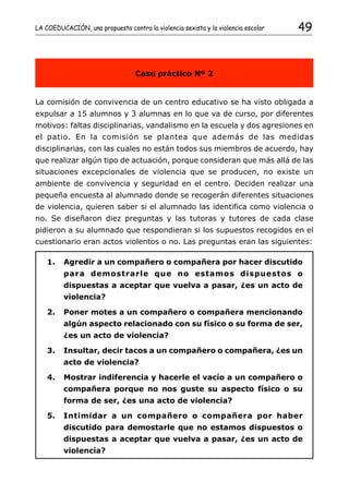 LA COEDUCACIÓN, una propuesta contra la violencia sexista y la violencia escolar   49


                                  Caso práctico Nº 2


La comisión de convivencia de un centro educativo se ha visto obligada a
expulsar a 15 alumnos y 3 alumnas en lo que va de curso, por diferentes
motivos: faltas disciplinarias, vandalismo en la escuela y dos agresiones en
el patio. En la comisión se plantea que además de las medidas
disciplinarias, con las cuales no están todos sus miembros de acuerdo, hay
que realizar algún tipo de actuación, porque consideran que más allá de las
situaciones excepcionales de violencia que se producen, no existe un
ambiente de convivencia y seguridad en el centro. Deciden realizar una
pequeña encuesta al alumnado donde se recogerán diferentes situaciones
de violencia, quieren saber si el alumnado las identifica como violencia o
no. Se diseñaron diez preguntas y las tutoras y tutores de cada clase
pidieron a su alumnado que respondieran si los supuestos recogidos en el
cuestionario eran actos violentos o no. Las preguntas eran las siguientes:

    1.   Agredir a un compañero o compañera por hacer discutido
         para demostrarle que no estamos dispuestos o
         dispuestas a aceptar que vuelva a pasar, ¿es un acto de
         violencia?

    2.   Poner motes a un compañero o compañera mencionando
         algún aspecto relacionado con su físico o su forma de ser,
         ¿es un acto de violencia?

    3.   Insultar, decir tacos a un compañero o compañera, ¿es un
         acto de violencia?

    4.   Mostrar indiferencia y hacerle el vacío a un compañero o
         compañera porque no nos guste su aspecto físico o su
         forma de ser, ¿es una acto de violencia?

    5.   Intimidar a un compañero o compañera por haber
         discutido para demostarle que no estamos dispuestos o
         dispuestas a aceptar que vuelva a pasar, ¿es un acto de
         violencia?
 