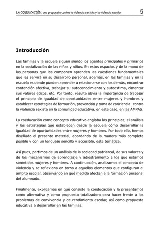 LA COEDUCACIÓN, una propuesta contra la violencia sexista y la violencia escolar   5




Introducción

Las familias y la escuela siguen siendo los agentes principales y primarios
en la socialización de las niñas y niños. En estos espacios y de la mano de
las personas que los componen aprenden las cuestiones fundamentales
que les servirá en su desarrollo personal, además, en las familias y en la
escuela es donde pueden aprender a relacionarse con los demás, encontrar
contención afectiva, trabajar su autoconocimiento y autoestima, cimentar
sus valores éticos, etc. Por tanto, resulta obvia la importancia de trabajar
el principio de igualdad de oportunidades entre mujeres y hombres y
establecer estrategias de formación, prevención y toma de conciencia contra
la violencia sexista en la comunidad educativa, en este caso, en las AMPAS.


La coeducación como concepto educativo engloba los principios, el análisis
y las estrategias que establecen desde la escuela cómo desarrollar la
igualdad de oportunidades entre mujeres y hombres. Por todo ello, hemos
diseñado el presente material, abordando de la manera más completa
posible y con un lenguaje sencillo y accesible, esta temática.


Así pues, partimos de un análisis de la sociedad patriarcal, de sus valores y
de los mecanismos de aprendizaje y adiestramiento a los que estamos
sometidos mujeres y hombres. A continuación, analizamos el concepto de
violencia y se reflexiona en torno a aquellos elementos que configuran el
ámbito escolar, observando en qué medida afectan a la formación personal
del alumnado.


Finalmente, explicamos en qué consiste la coeducación y la presentamos
como alternativa y como propuesta totalizadora para hacer frente a los
problemas de convivencia y de rendimiento escolar, así como propuesta
educativa a desarrollar en las familias.
 