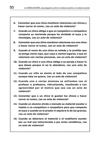 50         LA COEDUCACIÓN, una propuesta contra la violencia sexista y la violencia escolar




 6.   Comentar que una chica mantiene relaciones con chicos y
      hacer correr el rumor, ¿es un acto de violencia?

 7.   Cuando un chico obliga a que un compañero o compañera
      comparta su merienda porque ha olvidado el suyo y le
      chantajea, ¿es un acto de violencia?

 8.   Comentar que una chica mantiene relaciones con una chica
      y hacer correr el rumor, ¿es un acto de violencia?

 9.   Cuando el novio de una chica se enfada y le prohíbe que
      se ponga cierta ropa, que vaya a ciertos lugares, o que se
      relacione con ciertas personas, ¿es un acto de violencia?

 10. Cuando un chico o una chica obliga a su pareja a hacer lo
      que desea porque si no le abandona, ¿es una acto de
      violencia?

 11. Cuando un niño se sienta al lado de una compañera
      aunque ésta no quiere, ¿es un acto de violencia?

 12. Cuando uno o varios alumnos se enfrentan con el
      profesor o profesora, ridiculizando, insultando o con
      agresividad por el motivo que sea ¿es un acto de
      violencia?

 13. Comentar que a un chico le gustan los chicos y hacer
      correr el rumor, ¿es un acto de violencia?

 14. Cuando un alumno olvida a menudo su material escolar e
      insiste a un compañero o compañera para que comparte
      el suyo y cuando se lo presta ni siquiera le da las gracias,
      ¿es un acto de violencia?

 15. Cuando se deteriora el material o el mobiliario escolar
      por un mal uso intencionado o por actos vandálicos, ¿es
      un acto de violencia?
 