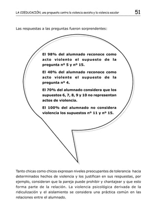 LA COEDUCACIÓN, una propuesta contra la violencia sexista y la violencia escolar   51


Las respuestas a las preguntas fueron sorprendentes:




                    El 98% del alumnado reconoce como
                    acto violento el supuesto de la
                    pregunta nº 5 y nº 15.

                    El 40% del alumnado reconoce como
                    acto violente el supuesto de la
                    pregunta nº 4.

                    El 70% del alumnado considera que los
                    supuestos 6, 7, 8, 9 y 10 no representan
                    actos de violencia.

                    El 100% del alumnado no considera
                    violencia los supuestos nº 11 y nº 15.




Tanto chicas como chicos expresan niveles preocupantes de tolerancia hacia
determinados hechos de violencia y los justifican en sus respuestas, por
ejemplo, consideran que la pareja puede prohibir y chantajear y que esto
forma parte de la relación. La violencia psicológica derivada de la
ridiculización y el aislamiento se considera una práctica común en las
relaciones entre el alumnado.
 