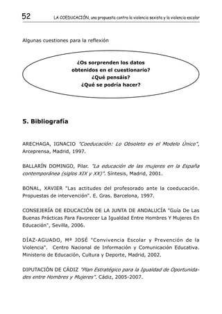 52            LA COEDUCACIÓN, una propuesta contra la violencia sexista y la violencia escolar




Algunas cuestiones para la reflexión



                          ¿Os sorprenden los datos
                       obtenidos en el cuestionario?
                                  ¿Qué pensáis?
                             ¿Qué se podría hacer?




5. Bibliografía


ARECHAGA, IGNACIO "Coeducación: Lo Obsoleto es el Modelo Único",
Arceprensa, Madrid, 1997.


BALLARÍN DOMINGO, Pilar. "La educación de las mujeres en la España
contemporánea (siglos XIX y XX)". Síntesis, Madrid, 2001.


BONAL, XAVIER "Las actitudes del profesorado ante la coeducación.
Propuestas de intervención". E. Gras. Barcelona, 1997.


CONSEJERÍA DE EDUCACIÓN DE LA JUNTA DE ANDALUCÍA "Guía De Las
Buenas Prácticas Para Favorecer La Igualdad Entre Hombres Y Mujeres En
Educación", Sevilla, 2006.


DÍAZ-AGUADO, Mª JOSÉ "Convivencia Escolar y Prevención de la
Violencia".   Centro Nacional de Información y Comunicación Educativa.
Ministerio de Educación, Cultura y Deporte, Madrid, 2002.


DIPUTACIÓN DE CÁDIZ "Plan Estratégico para la Igualdad de Oportunida-
des entre Hombres y Mujeres". Cádiz, 2005-2007.
 