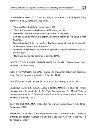 LA COEDUCACIÓN, una propuesta contra la violencia sexista y la violencia escolar   53


INSTITUTO ANDALUZ DE LA MUJER, Consejería para la Igualdad y
Bienestar Social, Junta de Andalucía:


-   "En igualdad. Andalucía, imparable". CD
-   "Contra la Violencia de Género: Infórmate y actúa"
-   Cuaderno Informativo de Violencia contra las Mujeres
-   Campañas 28 de mayo, día Internacional de Acción por la Salud de las
    Mujeres.
-   Campañas día 25 de noviembre, Día Internacional para la eliminación
    de la violencia contra las mujeres.
-   Violencia de género y cotidianidad escolar. Colección Estudios, Nº 23.
    Sevilla 2006.
-   "Violencia contra las mujeres", Sevilla, 1999.


INSTITUTO DE LA MUJER, CUADERNO DE SALUD XII: "Violencia contra las
mujeres". Madrid, 2006.


IESE INTERVENCIÓN SOCIAL. "Curso de Violencia sobre las mujeres:
Aspectos psicosociales y jurídicos". Sevilla, 2007.


DE LEÓN, FRAY LUIS "La perfecta casada". Ed. Aguila, Madrid,1963.


SÁNCHEZ SÁNCHEZ, JUANA LUISA Y RIZOS MARTÍN, ROSARIO. Temas
transversales de currículo, 2. Ed. Vial, Coeducación, Ed. Moral "Para la
Convivencia y la Paz". Conserjería de Educación y Ciencia de la Junta de
Andalucía, Sevilla, 1992.


SANTOS GUERRA, M.A. (Coord.) "El harén pedagógico" . Ed. Graó,
Barcelona, 2000.


SUBIRATS, MARINA. "La Coeducación Hoy: 10 Ideas Base". Artículo
extraído del Boletín Igualdad de Género y Educación. Iscod - FETE-UGT. 8
de marzo de 2007.
 