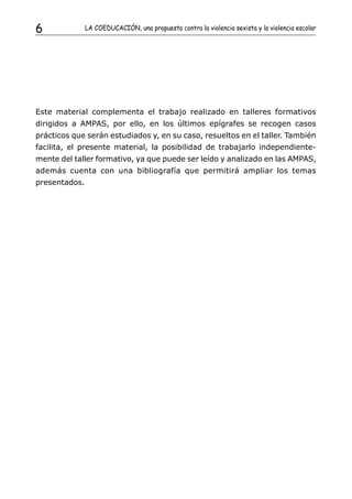6              LA COEDUCACIÓN, una propuesta contra la violencia sexista y la violencia escolar




Este material complementa el trabajo realizado en talleres formativos
dirigidos a AMPAS, por ello, en los últimos epígrafes se recogen casos
prácticos que serán estudiados y, en su caso, resueltos en el taller. También
facilita, el presente material, la posibilidad de trabajarlo independiente-
mente del taller formativo, ya que puede ser leído y analizado en las AMPAS,
además cuenta con una bibliografía que permitirá ampliar los temas
presentados.
 