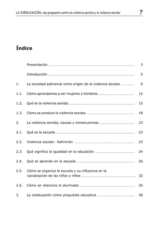 LA COEDUCACIÓN, una propuesta contra la violencia sexista y la violencia escolar                                                        7




Índice


        Presentación         ........................................................................................................    3

        Introducción         ........................................................................................................    5

1.      La sociedad patriarcal como origen de la violencia sexista                                                  ................     9

1.1.    Cómo aprendemos a ser mujeres y hombres ..........................................                                              12

1.2.    Qué es la violencia sexista ................................................................................                    15

1.3.    Cómo se produce la violencia sexista ..........................................................                                 18

2.      La violencia sexista, causas y consecuencias                                      ..........................................    23

2.1.    Qué es la escuela             ...............................................................................................   23

2.2.    Violencia escolar: Definición                       .........................................................................   23

2.3.    Qué significa la igualdad en la educación                                    ................................................   24

2.4.    Qué se aprende en la escuela                           ......................................................................   26

2.5.    Cómo se organiza la escuela y su influencia en la
        socialización de las niñas y niños .................................................................                            32

2.6.    Cómo se relaciona el alumnado                              ..................................................................   35

3.      La coeducación como propuesta educativa                                         .............................................   38
 