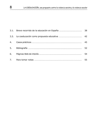 8                   LA COEDUCACIÓN, una propuesta contra la violencia sexista y la violencia escolar




3.1.   Breve recorrido de la educación en España                                         .............................................   38

3.2.   La coeducación como propuesta educativa                                          ..............................................   42

4.     Casos prácticos ......................................................................................................            45

5.     Bibliografía         ..........................................................................................................   52

6.     Páginas Web de interés ......................................................................................                     54

7.     Para tomar notas                ..............................................................................................    55
 