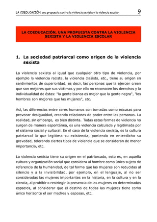 LA COEDUCACIÓN, una propuesta contra la violencia sexista y la violencia escolar   9


    LA COEDUCACIÓN, UNA PROPUESTA CONTRA LA VIOLENCIA
              SEXISTA Y LA VIOLENCIA ESCOLAR




1. La sociedad patriarcal como origen de la violencia
   sexista

La violencia sexista al igual que cualquier otro tipo de violencia, por
ejemplo la violencia racista, la violencia clasista, etc., tiene su origen en
sentimientos de superioridad, es decir, las personas que la ejercen creen
que son mejores que sus víctimas y por ello no reconocen los derechos y la
individualidad de éstas: "la gente blanca es mejor que la gente negra", "los
hombres son mejores que las mujeres", etc.


Así, las diferencias entre seres humanos son tomadas como excusas para
provocar desigualdad, creando relaciones de poder entre las personas. La
realidad, sin embargo, es bien distinta. Todas estas formas de violencia no
surgen de manera espontánea, es una violencia calculada y legitimada por
el sistema social y cultural. En el caso de la violencia sexista, es la cultura
patriarcal la que legitima su existencia, poniendo en entredicho su
gravedad, tolerando ciertos tipos de violencia que se consideran de menor
importancia, etc.


La violencia sexista tiene su origen en el patriarcado, esto es, en aquella
cultura y organización social que considera al hombre como único sujeto de
referencia de la humanidad, de tal forma que las mujeres son reducidas al
silencio y a la invisibilidad, por ejemplo, en el lenguaje, al no ser
consideradas las mujeres importantes en la historia, en la cultura y en la
ciencia, al prohibir o restringir la presencia de las mujeres en determinados
espacios, al considerar que el destino de todas las mujeres tiene como
único horizonte el ser madres y esposas, etc.
 
