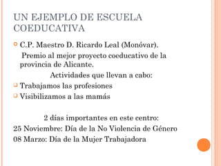 UN EJEMPLO DE ESCUELA
COEDUCATIVA
C.P. Maestro D. Ricardo Leal (Monóvar).
Premio al mejor proyecto coeducativo de la
provincia de Alicante.
Actividades que llevan a cabo:
 Trabajamos las profesiones
 Visibilizamos a las mamás


2 días importantes en este centro:
25 Noviembre: Día de la No Violencia de Género
08 Marzo: Día de la Mujer Trabajadora

 